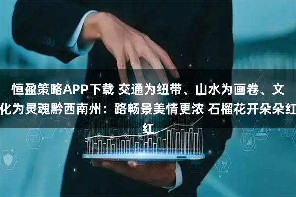恒盈策略APP下载 交通为纽带、山水为画卷、文化为灵魂黔西南州：路畅景美情更浓 石榴花开朵朵红
