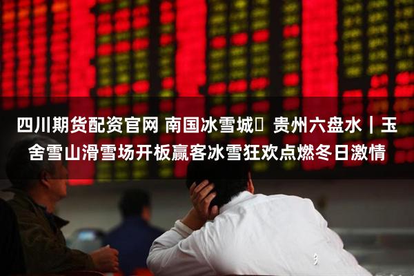 四川期货配资官网 南国冰雪城・贵州六盘水｜玉舍雪山滑雪场开板赢客冰雪狂欢点燃冬日激情
