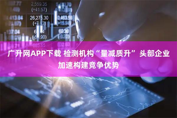 广升网APP下载 检测机构“量减质升” 头部企业加速构建竞争优势