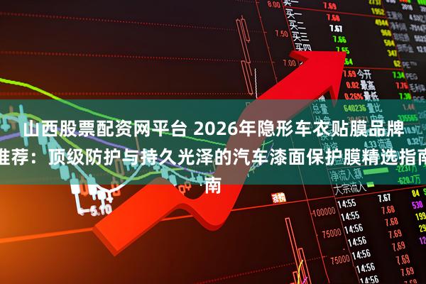 山西股票配资网平台 2026年隐形车衣贴膜品牌推荐：顶级防护与持久光泽的汽车漆面保护膜精选指南