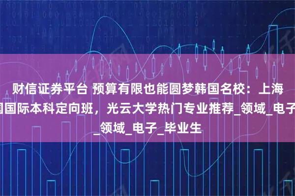 财信证券平台 预算有限也能圆梦韩国名校：上海中侨韩国国际本科定向班，光云大学热门专业推荐_领域_电子_毕业生