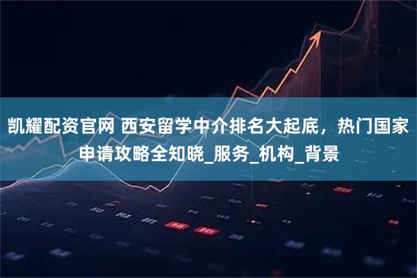 凯耀配资官网 西安留学中介排名大起底，热门国家申请攻略全知晓_服务_机构_背景