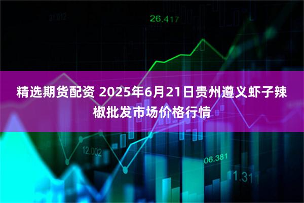 精选期货配资 2025年6月21日贵州遵义虾子辣椒批发市场价格行情