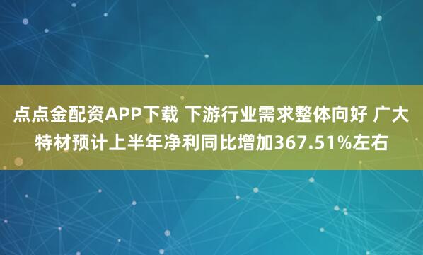 点点金配资APP下载 下游行业需求整体向好 广大特材预计上半年净利同比增加367.51%左右