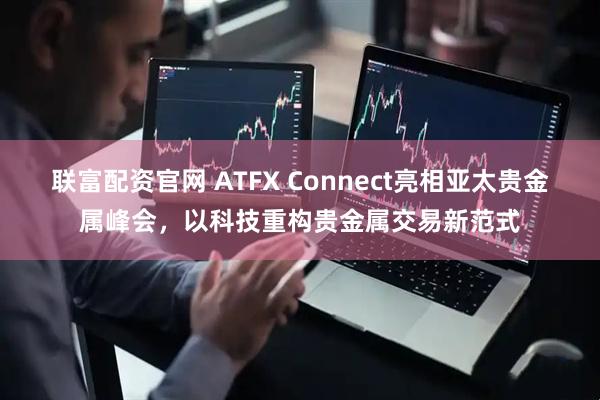 联富配资官网 ATFX Connect亮相亚太贵金属峰会，以科技重构贵金属交易新范式