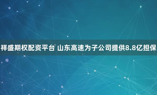 祥盛期权配资平台 山东高速为子公司提供8.8亿担保