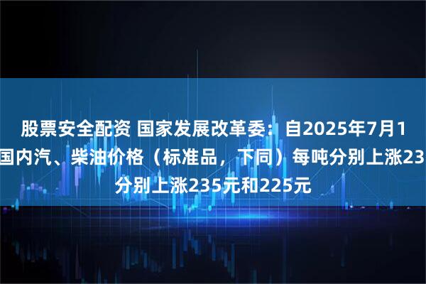 股票安全配资 国家发展改革委：自2025年7月1日24时起，国内汽、柴油价格（标准品，下同）每吨分别上涨235元和225元