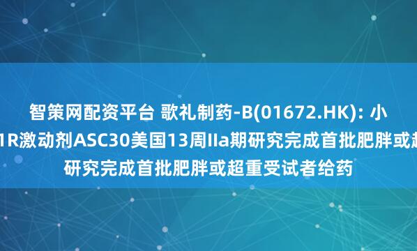 智策网配资平台 歌礼制药-B(01672.HK): 小分子口服GLP-1R激动剂ASC30美国13周IIa期研究完成首批肥胖或超重受试者给药
