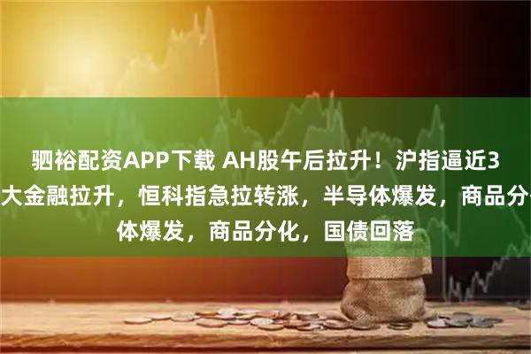 驷裕配资APP下载 AH股午后拉升！沪指逼近3500点关口，大金融拉升，恒科指急拉转涨，半导体爆发，商品分化，国债回落