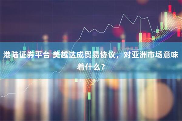 港陆证券平台 美越达成贸易协议，对亚洲市场意味着什么？