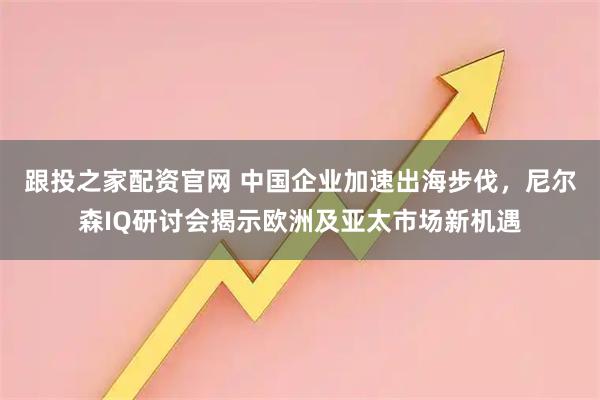 跟投之家配资官网 中国企业加速出海步伐，尼尔森IQ研讨会揭示欧洲及亚太市场新机遇