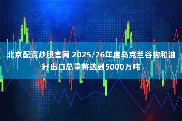 北京配资炒股官网 2025/26年度乌克兰谷物和油籽出口总量将达到5000万吨