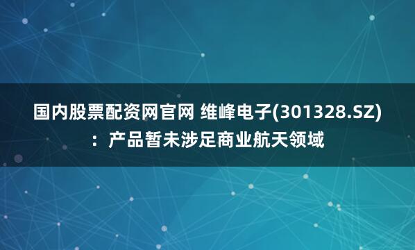 国内股票配资网官网 维峰电子(301328.SZ)：产品暂未涉足商业航天领域