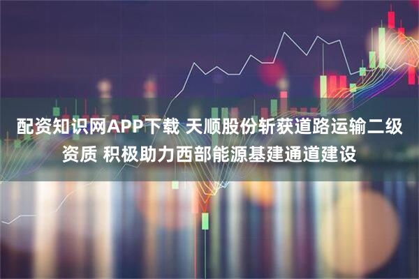 配资知识网APP下载 天顺股份斩获道路运输二级资质 积极助力西部能源基建通道建设