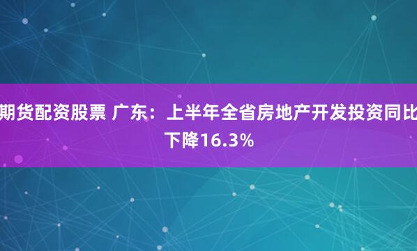 期货配资股票 广东：上半年全省房地产开发投资同比下降16.3%