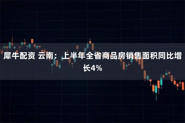 犀牛配资 云南：上半年全省商品房销售面积同比增长4%
