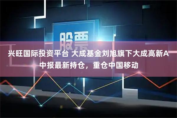 兴旺国际投资平台 大成基金刘旭旗下大成高新A中报最新持仓，重仓中国移动