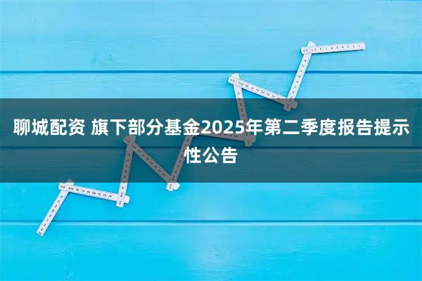 聊城配资 旗下部分基金2025年第二季度报告提示性公告