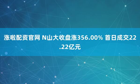 涨啦配资官网 N山大收盘涨356.00% 首日成交22.22亿元