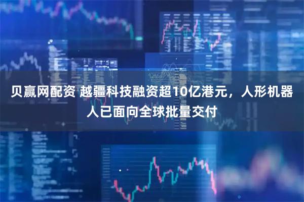 贝赢网配资 越疆科技融资超10亿港元，人形机器人已面向全球批量交付