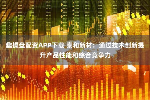 趣操盘配资APP下载 泰和新材：通过技术创新提升产品性能和综合竞争力