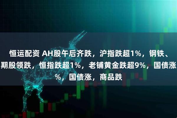 恒运配资 AH股午后齐跌，沪指跌超1%，钢铁、煤炭等周期股领跌，恒指跌超1%，老铺黄金跌超9%，国债涨，商品跌