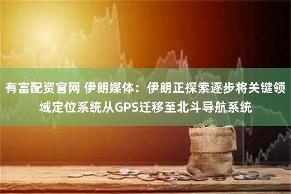 有富配资官网 伊朗媒体：伊朗正探索逐步将关键领域定位系统从GPS迁移至北斗导航系统