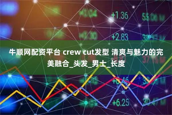 牛顺网配资平台 crew cut发型 清爽与魅力的完美融合_头发_男士_长度