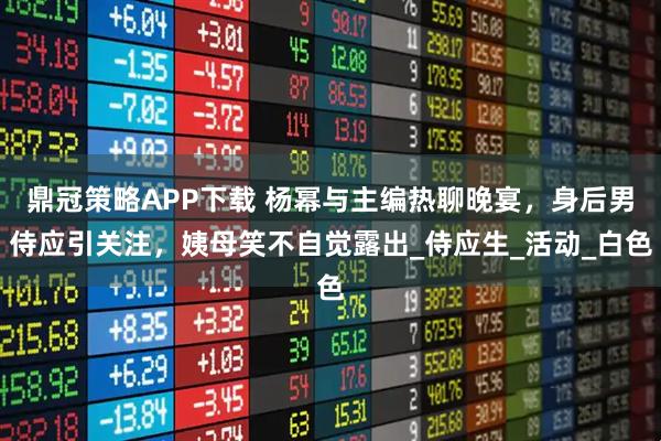 鼎冠策略APP下载 杨幂与主编热聊晚宴，身后男侍应引关注，姨母笑不自觉露出_侍应生_活动_白色