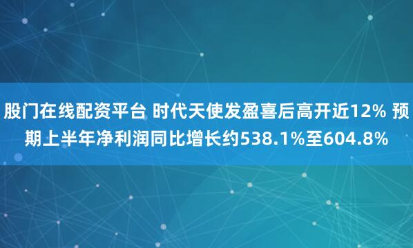 股门在线配资平台 时代天使发盈喜后高开近12% 预期上半年净利润同比增长约538.1%至604.8%