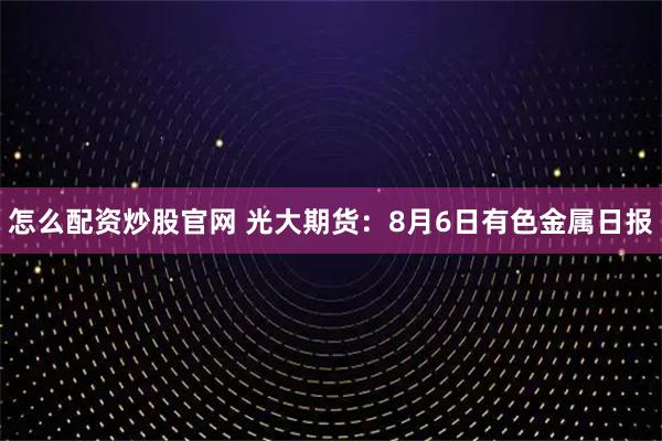 怎么配资炒股官网 光大期货：8月6日有色金属日报