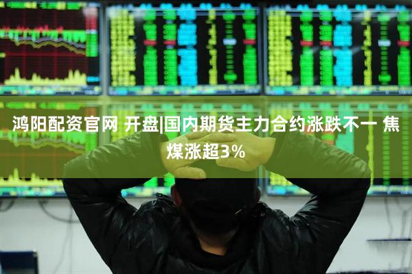 鸿阳配资官网 开盘|国内期货主力合约涨跌不一 焦煤涨超3%