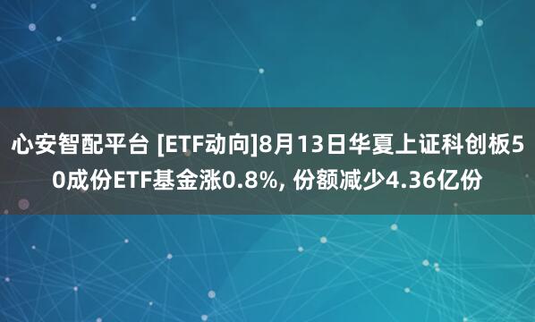心安智配平台 [ETF动向]8月13日华夏上证科创板50成份ETF基金涨0.8%, 份额减少4.36亿份