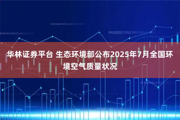华林证券平台 生态环境部公布2025年7月全国环境空气质量状况
