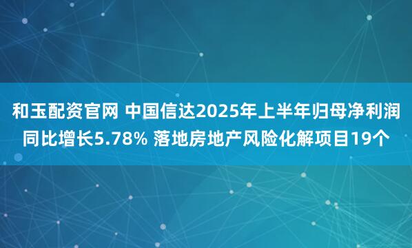 和玉配资官网 中国信达2025年上半年归母净利润同比增长5.78% 落地房地产风险化解项目19个