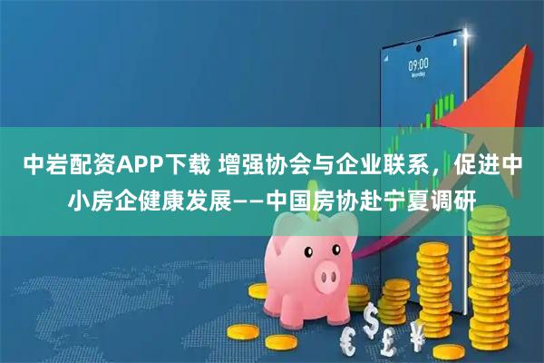 中岩配资APP下载 增强协会与企业联系，促进中小房企健康发展——中国房协赴宁夏调研
