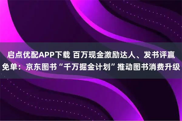 启点优配APP下载 百万现金激励达人、发书评赢免单：京东图书“千万掘金计划”推动图书消费升级