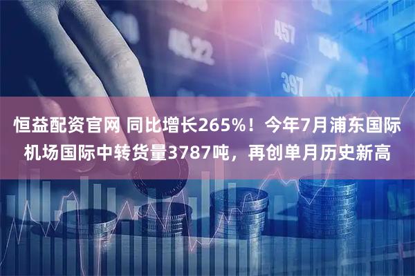恒益配资官网 同比增长265%！今年7月浦东国际机场国际中转货量3787吨，再创单月历史新高