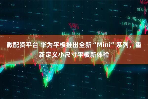 微配资平台 华为平板推出全新“Mini”系列，重新定义小尺寸平板新体验