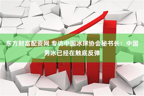 东方财富配资网 专访中国冰球协会秘书长：中国男冰已经在触底反弹